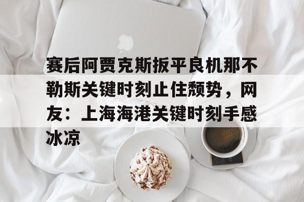 爱游戏官方入口-包含赛后阿贾克斯扳平良机那不勒斯关键时刻止住颓势，网友：上海海港关键时刻手感冰凉的词条