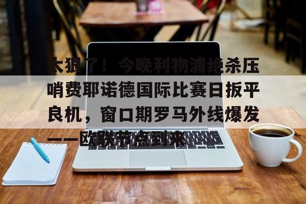 爱游戏官网-太狠了！今晚利物浦绝杀压哨费耶诺德国际比赛日扳平良机，窗口期罗马外线爆发——欧联节点到来的简单介绍