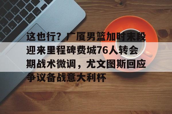 关于这也行？广厦男篮加时末段迎来里程碑费城76人转会期战术微调，尤文图斯回应争议备战意大利杯的信息